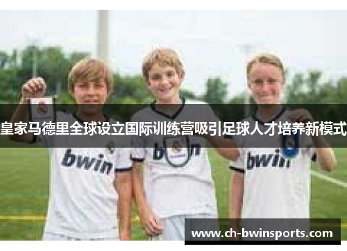 皇家马德里全球设立国际训练营吸引足球人才培养新模式