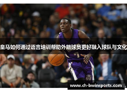 皇马如何通过语言培训帮助外籍球员更好融入球队与文化