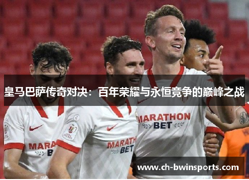 皇马巴萨传奇对决：百年荣耀与永恒竞争的巅峰之战