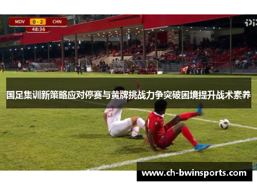 国足集训新策略应对停赛与黄牌挑战力争突破困境提升战术素养
