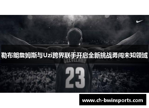 勒布朗詹姆斯与Uzi跨界联手开启全新挑战勇闯未知领域