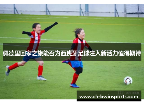 佩德里回家之旅能否为西班牙足球注入新活力值得期待