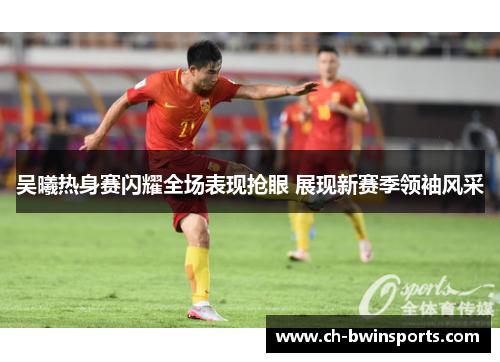 吴曦热身赛闪耀全场表现抢眼 展现新赛季领袖风采
