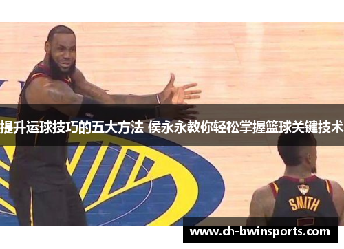 提升运球技巧的五大方法 侯永永教你轻松掌握篮球关键技术