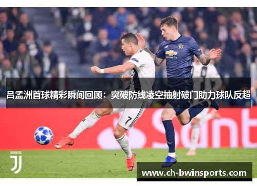 吕孟洲首球精彩瞬间回顾：突破防线凌空抽射破门助力球队反超