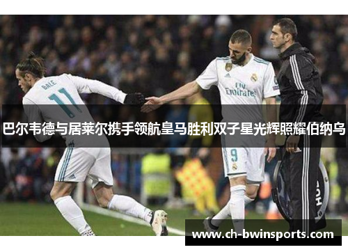 巴尔韦德与居莱尔携手领航皇马胜利双子星光辉照耀伯纳乌