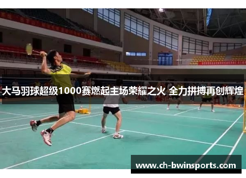 大马羽球超级1000赛燃起主场荣耀之火 全力拼搏再创辉煌