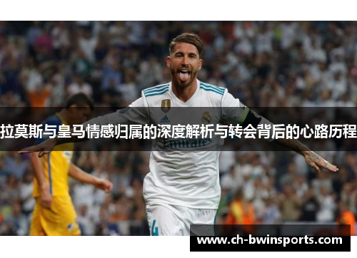 拉莫斯与皇马情感归属的深度解析与转会背后的心路历程