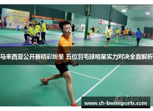 马来西亚公开赛精彩纷呈 五位羽毛球明星实力对决全面解析
