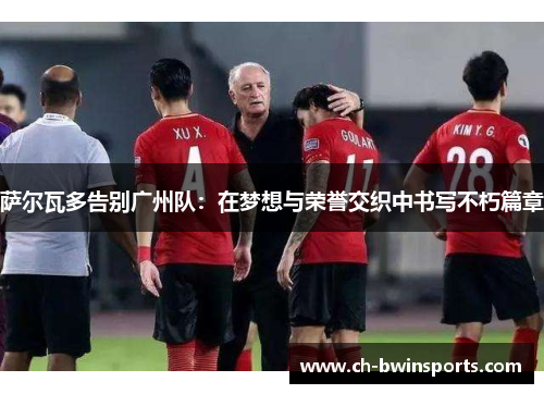 萨尔瓦多告别广州队：在梦想与荣誉交织中书写不朽篇章