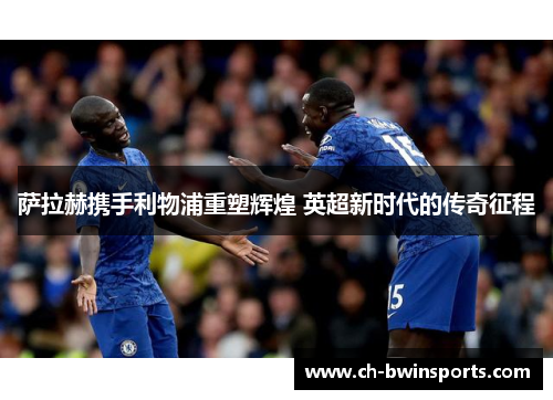 萨拉赫携手利物浦重塑辉煌 英超新时代的传奇征程